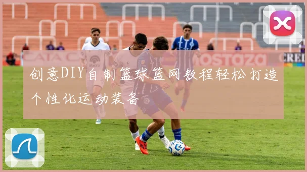 创意DIY自制篮球篮网教程轻松打造个性化运动装备