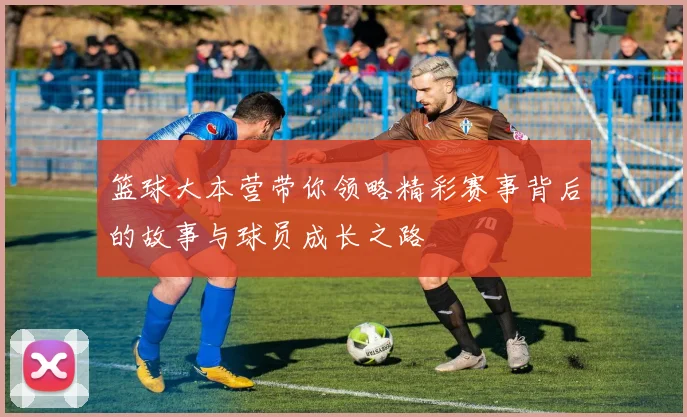 篮球大本营带你领略精彩赛事背后的故事与球员成长之路