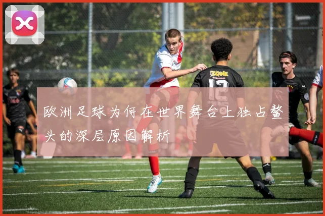 欧洲足球为何在世界舞台上独占鳌头的深层原因解析