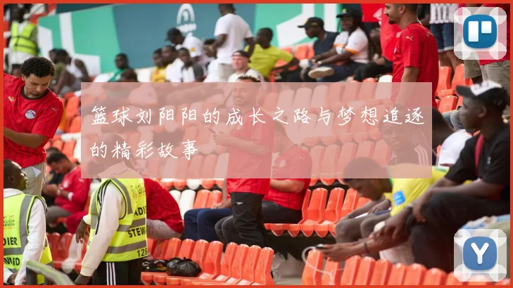 篮球刘阳阳的成长之路与梦想追逐的精彩故事