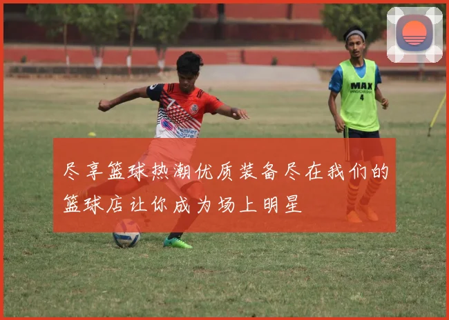 尽享篮球热潮优质装备尽在我们的篮球店让你成为场上明星