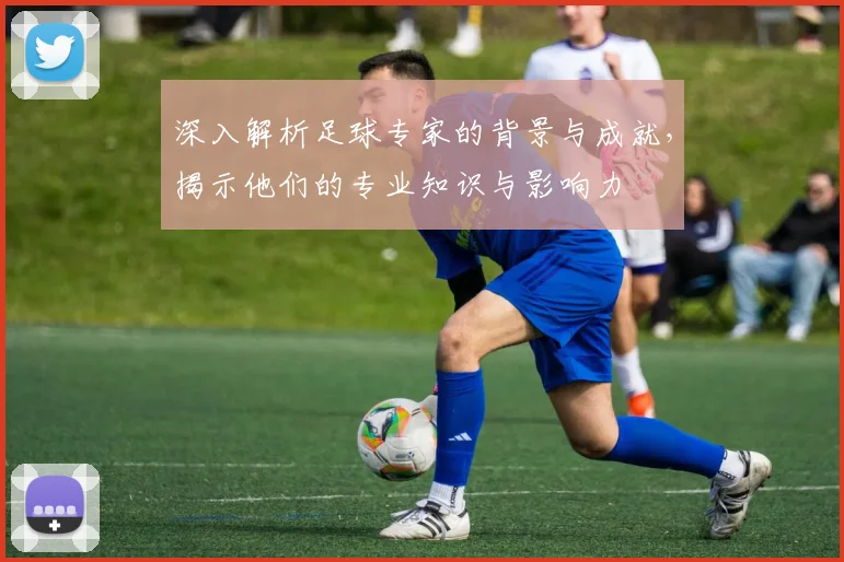 深入解析足球专家的背景与成就，揭示他们的专业知识与影响力